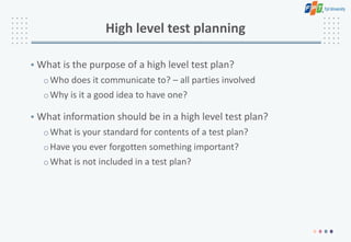 High level test planning
• What is the purpose of a high level test plan?
oWho does it communicate to? – all parties involved
oWhy is it a good idea to have one?
• What information should be in a high level test plan?
oWhat is your standard for contents of a test plan?
oHave you ever forgotten something important?
oWhat is not included in a test plan?
 