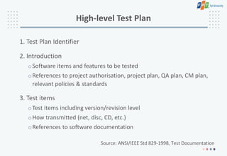 High-level Test Plan
1. Test Plan Identifier
2. Introduction
oSoftware items and features to be tested
oReferences to project authorisation, project plan, QA plan, CM plan,
relevant policies & standards
3. Test items
oTest items including version/revision level
oHow transmitted (net, disc, CD, etc.)
oReferences to software documentation
Source: ANSI/IEEE Std 829-1998, Test Documentation
 