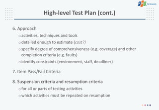 High-level Test Plan (cont.)
6. Approach
oactivities, techniques and tools
odetailed enough to estimate (cost?)
ospecify degree of comprehensiveness (e.g. coverage) and other
completion criteria (e.g. faults)
oidentify constraints (environment, staff, deadlines)
7. Item Pass/Fail Criteria
8. Suspension criteria and resumption criteria
ofor all or parts of testing activities
owhich activities must be repeated on resumption
 