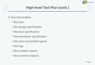 High-level Test Plan (cont.)
9. Test Deliverables
• Test plan
• Test design specification
• Test case specification
• Test procedure specification
• Test item transmittal reports
• Test logs
• Test incident reports
• Test summary reports
 