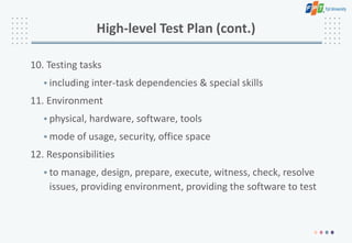 High-level Test Plan (cont.)
10. Testing tasks
• including inter-task dependencies & special skills
11. Environment
• physical, hardware, software, tools
• mode of usage, security, office space
12. Responsibilities
• to manage, design, prepare, execute, witness, check, resolve
issues, providing environment, providing the software to test
 