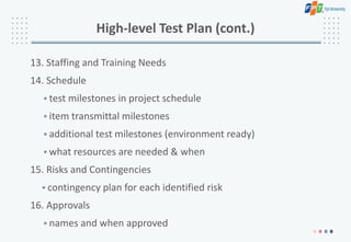 High-level Test Plan (cont.)
13. Staffing and Training Needs
14. Schedule
• test milestones in project schedule
• item transmittal milestones
• additional test milestones (environment ready)
• what resources are needed & when
15. Risks and Contingencies
• contingency plan for each identified risk
16. Approvals
• names and when approved
 