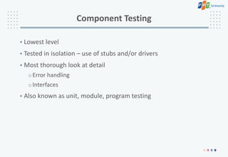 Component Testing
• Lowest level
• Tested in isolation – use of stubs and/or drivers
• Most thorough look at detail
oError handling
oInterfaces
• Also known as unit, module, program testing
 