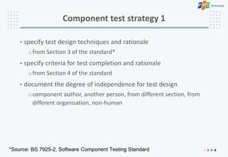 Component test strategy 1
• specify test design techniques and rationale
ofrom Section 3 of the standard*
• specify criteria for test completion and rationale
ofrom Section 4 of the standard
• document the degree of independence for test design
ocomponent author, another person, from different section, from
different organisation, non-human
*Source: BS 7925-2, Software Component Testing Standard
 
