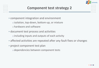 Component test strategy 2
• component integration and environment
oisolation, top-down, bottom-up, or mixture
ohardware and software
• document test process and activities
oincluding inputs and outputs of each activity
• affected activities are repeated after any fault fixes or changes
• project component test plan
odependencies between component tests
 