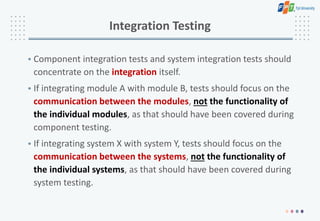 Integration Testing
• Component integration tests and system integration tests should
concentrate on the integration itself.
• If integrating module A with module B, tests should focus on the
communication between the modules, not the functionality of
the individual modules, as that should have been covered during
component testing.
• If integrating system X with system Y, tests should focus on the
communication between the systems, not the functionality of
the individual systems, as that should have been covered during
system testing.
 