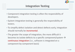 Integration Testing
• Component integration testing is often the responsibility of
developers.
• System integration testing is generally the responsibility of
testers.
• To simplify defect isolation and detect defects early, integration
should normally be incremental.
• The greater the scope of integration, the more difficult it
becomes to isolate defects to a specific component/system 
continuous integration (i.e., software is integrated on a
component-by-component basis)
 