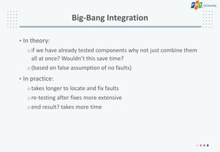 Big-Bang Integration
• In theory:
oif we have already tested components why not just combine them
all at once? Wouldn’t this save time?
o(based on false assumption of no faults)
• In practice:
otakes longer to locate and fix faults
ore-testing after fixes more extensive
oend result? takes more time
 