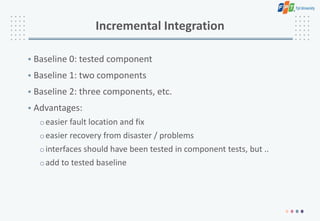 Incremental Integration
• Baseline 0: tested component
• Baseline 1: two components
• Baseline 2: three components, etc.
• Advantages:
oeasier fault location and fix
oeasier recovery from disaster / problems
ointerfaces should have been tested in component tests, but ..
oadd to tested baseline
 