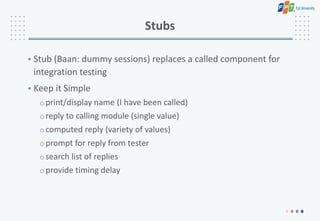Stubs
• Stub (Baan: dummy sessions) replaces a called component for
integration testing
• Keep it Simple
oprint/display name (I have been called)
oreply to calling module (single value)
ocomputed reply (variety of values)
oprompt for reply from tester
osearch list of replies
oprovide timing delay
 