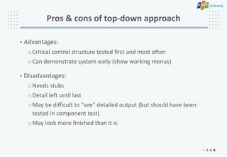 Pros & cons of top-down approach
• Advantages:
oCritical control structure tested first and most often
oCan demonstrate system early (show working menus)
• Disadvantages:
oNeeds stubs
oDetail left until last
oMay be difficult to "see" detailed output (but should have been
tested in component test)
oMay look more finished than it is
 