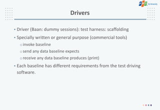 Drivers
• Driver (Baan: dummy sessions): test harness: scaffolding
• Specially written or general purpose (commercial tools)
oinvoke baseline
osend any data baseline expects
oreceive any data baseline produces (print)
• Each baseline has different requirements from the test driving
software.
 