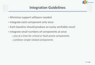 Integration Guidelines
• Minimise support software needed
• Integrate each component only once
• Each baseline should produce an easily verifiable result
• Integrate small numbers of components at once
oone at a time for critical or fault-prone components
ocombine simple related components
 