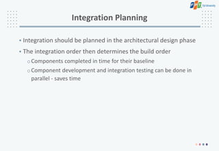 Integration Planning
• Integration should be planned in the architectural design phase
• The integration order then determines the build order
oComponents completed in time for their baseline
oComponent development and integration testing can be done in
parallel - saves time
 