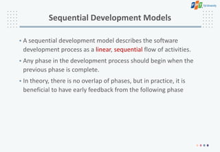 Sequential Development Models
• A sequential development model describes the software
development process as a linear, sequential flow of activities.
• Any phase in the development process should begin when the
previous phase is complete.
• In theory, there is no overlap of phases, but in practice, it is
beneficial to have early feedback from the following phase
 