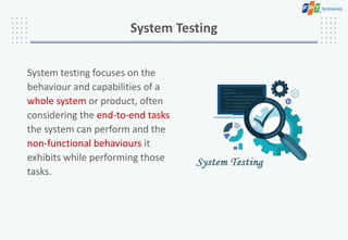 System testing focuses on the
behaviour and capabilities of a
whole system or product, often
considering the end-to-end tasks
the system can perform and the
non-functional behaviours it
exhibits while performing those
tasks.
System Testing
 