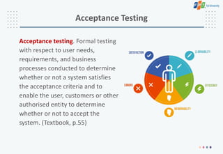 Acceptance Testing
Acceptance testing. Formal testing
with respect to user needs,
requirements, and business
processes conducted to determine
whether or not a system satisfies
the acceptance criteria and to
enable the user, customers or other
authorised entity to determine
whether or not to accept the
system. (Textbook, p.55)
 