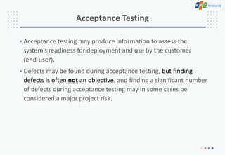 Acceptance Testing
• Acceptance testing may produce information to assess the
system’s readiness for deployment and use by the customer
(end-user).
• Defects may be found during acceptance testing, but finding
defects is often not an objective, and finding a significant number
of defects during acceptance testing may in some cases be
considered a major project risk.
 