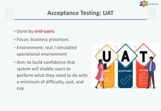 • Done by end-users
• Focus: business processes
• Environment: real / simulated
operational environment
• Aim: to build confidence that
system will enable users to
perform what they need to do with
a minimum of difficulty, cost, and
risk
Acceptance Testing: UAT
 