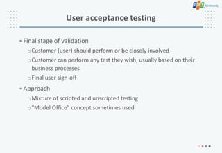 User acceptance testing
• Final stage of validation
oCustomer (user) should perform or be closely involved
oCustomer can perform any test they wish, usually based on their
business processes
oFinal user sign-off
• Approach
oMixture of scripted and unscripted testing
o"Model Office" concept sometimes used
 