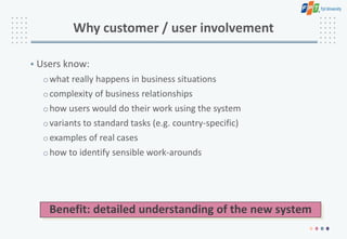 Why customer / user involvement
• Users know:
owhat really happens in business situations
ocomplexity of business relationships
ohow users would do their work using the system
ovariants to standard tasks (e.g. country-specific)
oexamples of real cases
ohow to identify sensible work-arounds
Benefit: detailed understanding of the new system
 