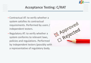 • Contractual AT: to verify whether a
system satisfies its contractual
requirements. Performed by users /
independent testers.
• Regulatory AT: to verify whether a
system conforms to relevant laws,
policies and regulations. Performed
by independent testers (possibly with
a representative of regulatory body.
Acceptance Testing: C/RAT
 