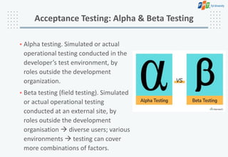 • Alpha testing. Simulated or actual
operational testing conducted in the
developer’s test environment, by
roles outside the development
organization.
• Beta testing (field testing). Simulated
or actual operational testing
conducted at an external site, by
roles outside the development
organisation  diverse users; various
environments  testing can cover
more combinations of factors.
Acceptance Testing: Alpha & Beta Testing
 