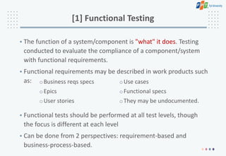 [1] Functional Testing
• The function of a system/component is "what" it does. Testing
conducted to evaluate the compliance of a component/system
with functional requirements.
• Functional requirements may be described in work products such
as:
• Functional tests should be performed at all test levels, though
the focus is different at each level
• Can be done from 2 perspectives: requirement-based and
business-process-based.
oBusiness reqs specs
oEpics
oUser stories
oUse cases
oFunctional specs
oThey may be undocumented.
 