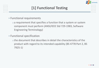 [1] Functional Testing
• Functional requirements
oa requirement that specifies a function that a system or system
component must perform (ANSI/IEEE Std 729-1983, Software
Engineering Terminology)
• Functional specification
othe document that describes in detail the characteristics of the
product with regard to its intended capability (BS 4778 Part 2, BS
7925-1)
 