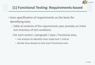[1] Functional Testing: Requirements-based
• Uses specification of requirements as the basis for
identifying tests
oTable of contents of the requirements spec provides an initial
test inventory of test conditions
oFor each section / paragraph / topic / functional area,
• risk analysis to identify most important / critical
• decide how deeply to test each functional area
 