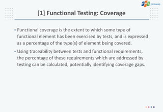 [1] Functional Testing: Coverage
• Functional coverage is the extent to which some type of
functional element has been exercised by tests, and is expressed
as a percentage of the type(s) of element being covered.
• Using traceability between tests and functional requirements,
the percentage of these requirements which are addressed by
testing can be calculated, potentially identifying coverage gaps.
 
