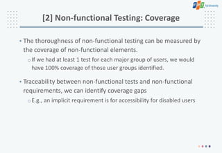 [2] Non-functional Testing: Coverage
• The thoroughness of non-functional testing can be measured by
the coverage of non-functional elements.
oIf we had at least 1 test for each major group of users, we would
have 100% coverage of those user groups identified.
• Traceability between non-functional tests and non-functional
requirements, we can identify coverage gaps
oE.g., an implicit requirement is for accessibility for disabled users
 