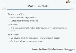 Multi-User Tests
• Concurrency Tests
oSmall numbers, large benefits
oDetect record locking problems
• Load Tests
oThe measurement of system behaviour under realistic multi-user
load
• Stress Tests
oGo beyond limits for the system - know what will happen
oParticular relevance for e-commerce
Source: Sue Atkins, Magic Performance Management
 