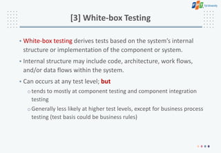 [3] White-box Testing
• White-box testing derives tests based on the system’s internal
structure or implementation of the component or system.
• Internal structure may include code, architecture, work flows,
and/or data flows within the system.
• Can occurs at any test level; but
otends to mostly at component testing and component integration
testing
oGenerally less likely at higher test levels, except for business process
testing (test basis could be business rules)
 