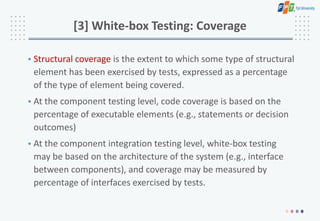 [3] White-box Testing: Coverage
• Structural coverage is the extent to which some type of structural
element has been exercised by tests, expressed as a percentage
of the type of element being covered.
• At the component testing level, code coverage is based on the
percentage of executable elements (e.g., statements or decision
outcomes)
• At the component integration testing level, white-box testing
may be based on the architecture of the system (e.g., interface
between components), and coverage may be measured by
percentage of interfaces exercised by tests.
 