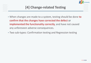 [4] Change-related Testing
• When changes are made to a system, testing should be done to
confirm that the changes have corrected the defect or
implemented the functionality correctly, and have not caused
any unforeseen adverse consequences.
• Two sub-types: Confirmation testing and Regression testing
 