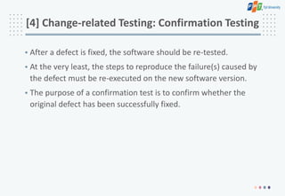 [4] Change-related Testing: Confirmation Testing
• After a defect is fixed, the software should be re-tested.
• At the very least, the steps to reproduce the failure(s) caused by
the defect must be re-executed on the new software version.
• The purpose of a confirmation test is to confirm whether the
original defect has been successfully fixed.
 