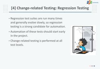 [4] Change-related Testing: Regression Testing
• Regression test suites are run many times
and generally evolve slowly, so regression
testing is a strong candidate for automation.
• Automation of these tests should start early
in the project.
• Change-related testing is performed at all
test levels.
 