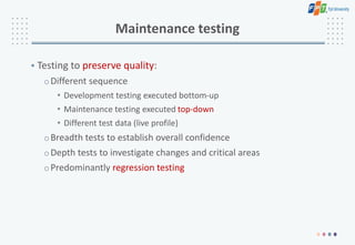 Maintenance testing
• Testing to preserve quality:
oDifferent sequence
• Development testing executed bottom-up
• Maintenance testing executed top-down
• Different test data (live profile)
oBreadth tests to establish overall confidence
oDepth tests to investigate changes and critical areas
oPredominantly regression testing
 