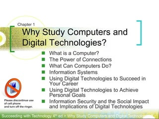 Succeeding with Technology 4th ed > Why Study Computers and Digital Technologies?
Please discontinue use
of cell phone
and turn off the ringer.
 What is a Computer?
 The Power of Connections
 What Can Computers Do?
 Information Systems
 Using Digital Technologies to Succeed in
Your Career
 Using Digital Technologies to Achieve
Personal Goals
 Information Security and the Social Impact
and Implications of Digital Technologies
Why Study Computers and
Digital Technologies?
Chapter 1
 