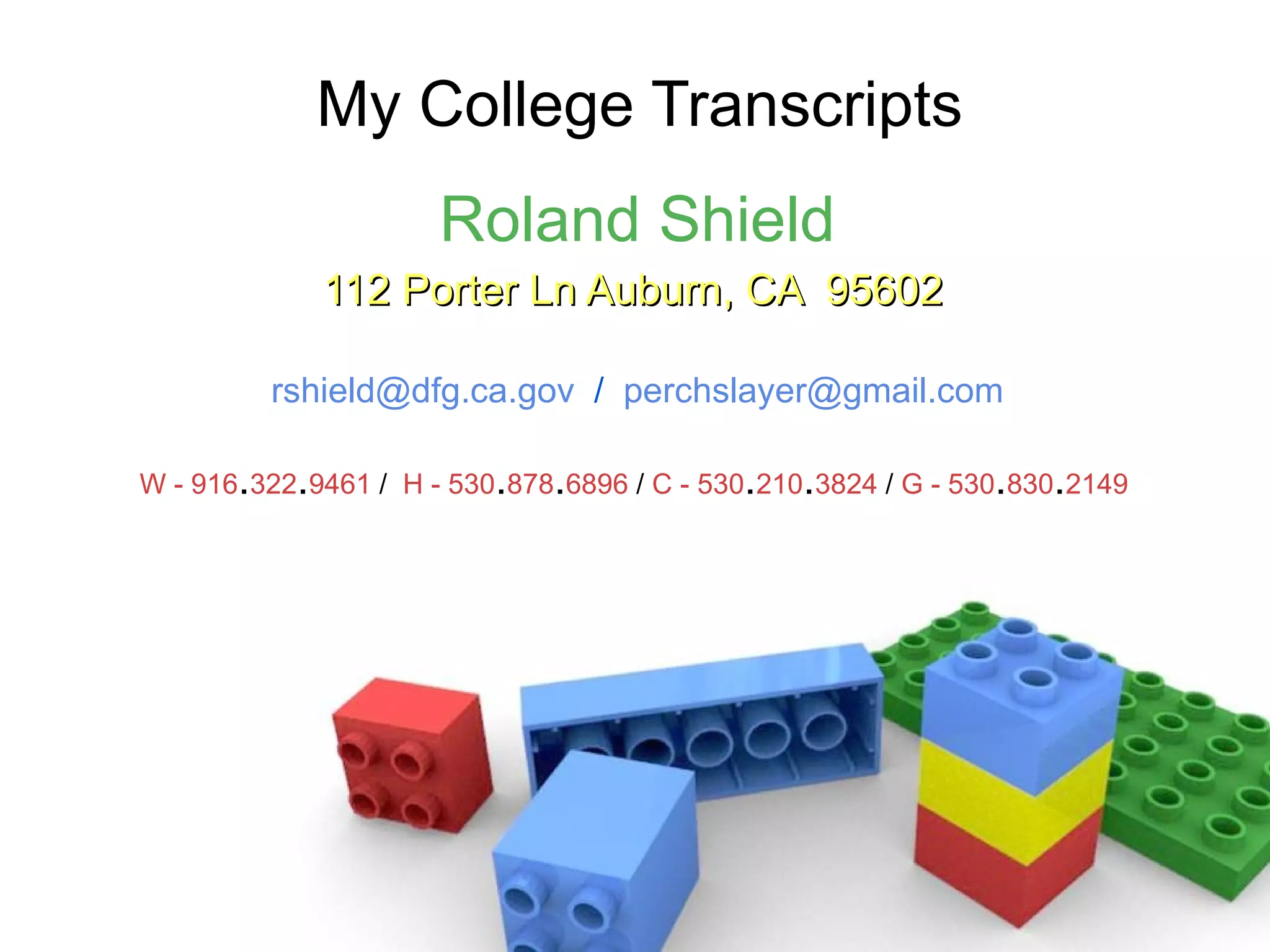 My College Transcripts Roland Shield 112 Porter Ln Auburn, CA  95602   [email_address]   /  [email_address] W - 916 . 322 . 9461  /   H - 530 . 878 . 6896  /  C - 530 . 210 . 3824  /  G - 530 . 830 . 2149   