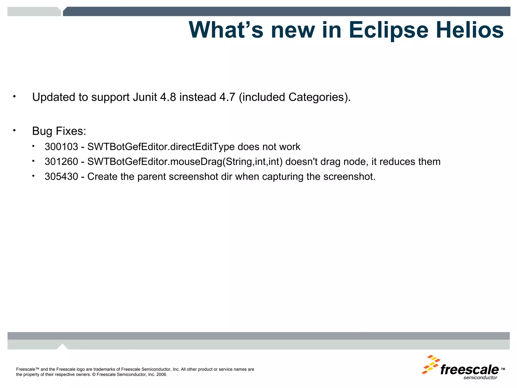 What’s new in Eclipse Helios Updated to support Junit 4.8 instead 4.7 (included Categories). Bug Fixes:  300103 - SWTBotGefEditor.directEditType does not work 301260 - SWTBotGefEditor.mouseDrag(String,int,int) doesn't drag node, it reduces them  305430 - Create the parent screenshot dir when capturing the screenshot. 