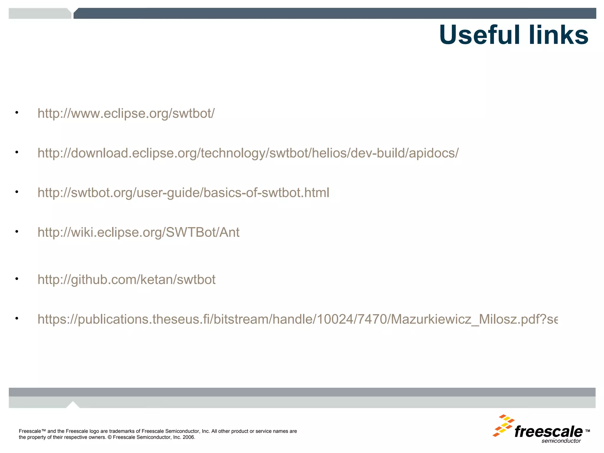 Useful links http://www.eclipse.org/swtbot/ http://download.eclipse.org/technology/swtbot/helios/dev-build/apidocs/ http://swtbot.org/user-guide/basics-of-swtbot.html http://wiki.eclipse.org/SWTBot/Ant http://github.com/ketan/swtbot https://publications.theseus.fi/bitstream/handle/10024/7470/Mazurkiewicz_Milosz.pdf?sequence=2 