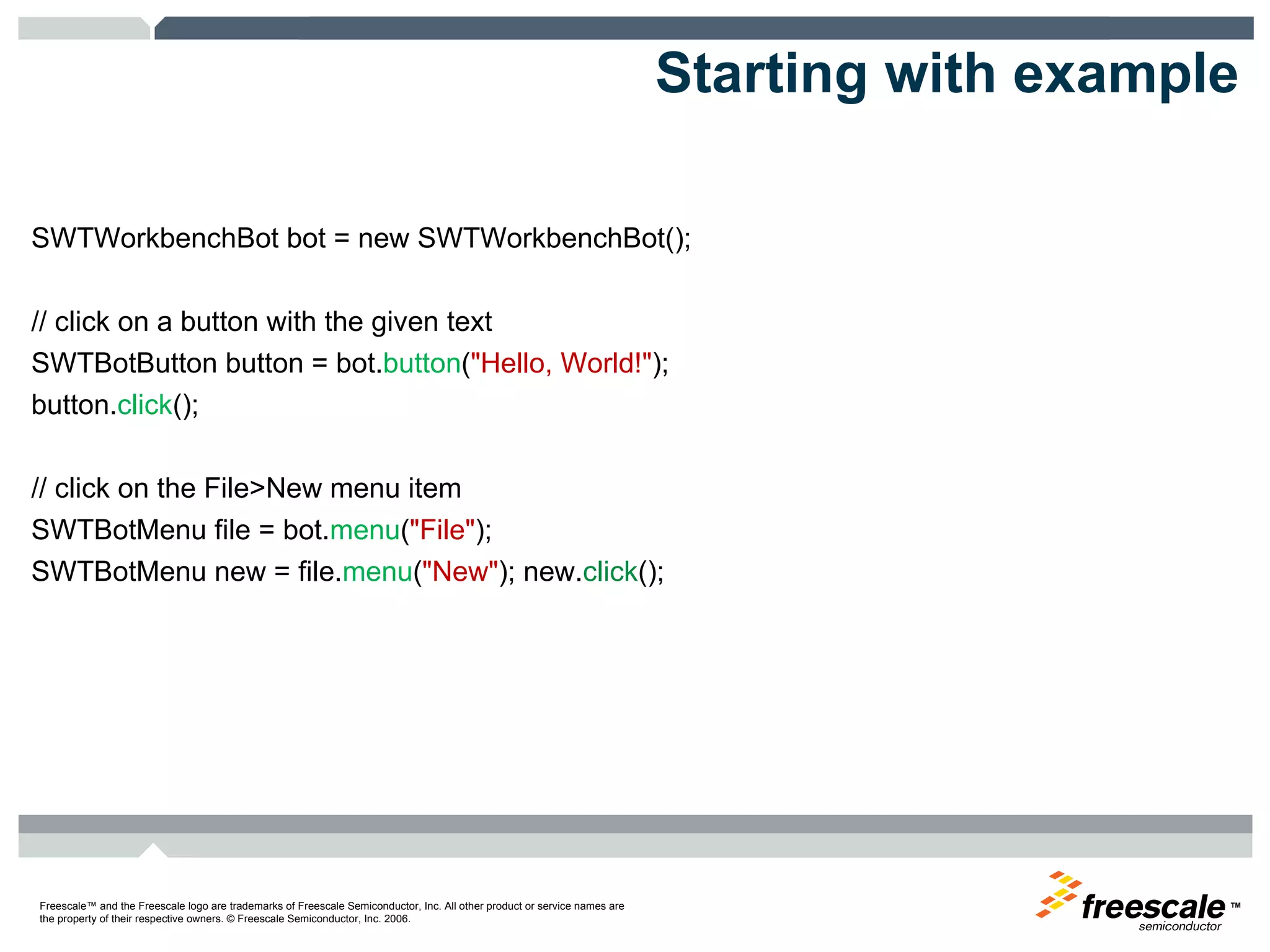 Starting with example SWTWorkbenchBot bot = new SWTWorkbenchBot();  // click on a button with the given text SWTBotButton button = bot. button ( "Hello, World!" );  button. click ();  // click on the File>New menu item  SWTBotMenu file = bot. menu ( "File" ); SWTBotMenu new = file. menu ( "New" ); new. click (); 