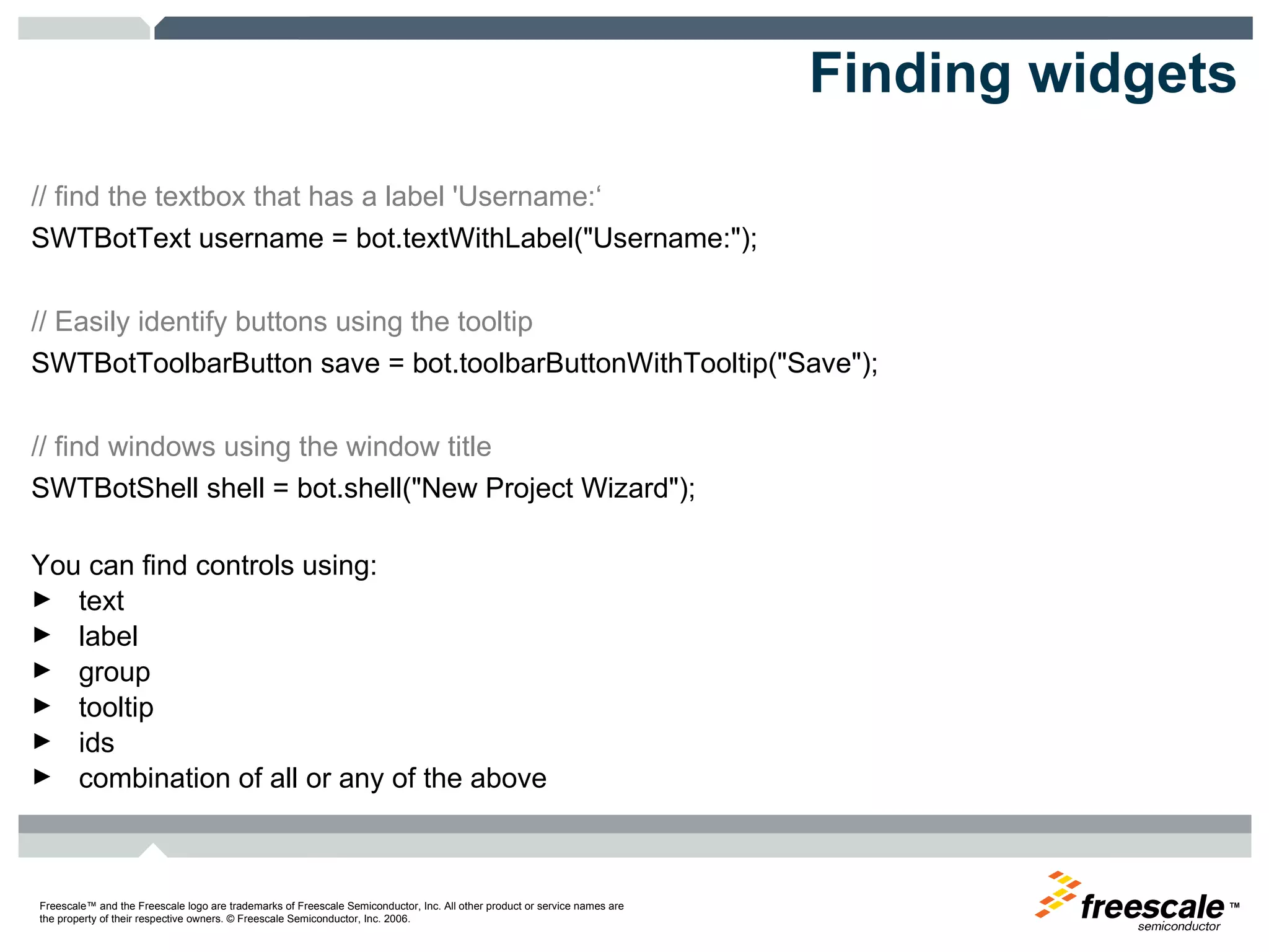 Finding widgets // find the textbox that has a label 'Username:‘ SWTBotText username = bot.textWithLabel("Username:");  // Easily identify buttons using the tooltip  SWTBotToolbarButton save = bot.toolbarButtonWithTooltip("Save");  // find windows using the window title  SWTBotShell shell = bot.shell("New Project Wizard"); You can find controls using: text  label  group  tooltip  ids  combination of all or any of the above  