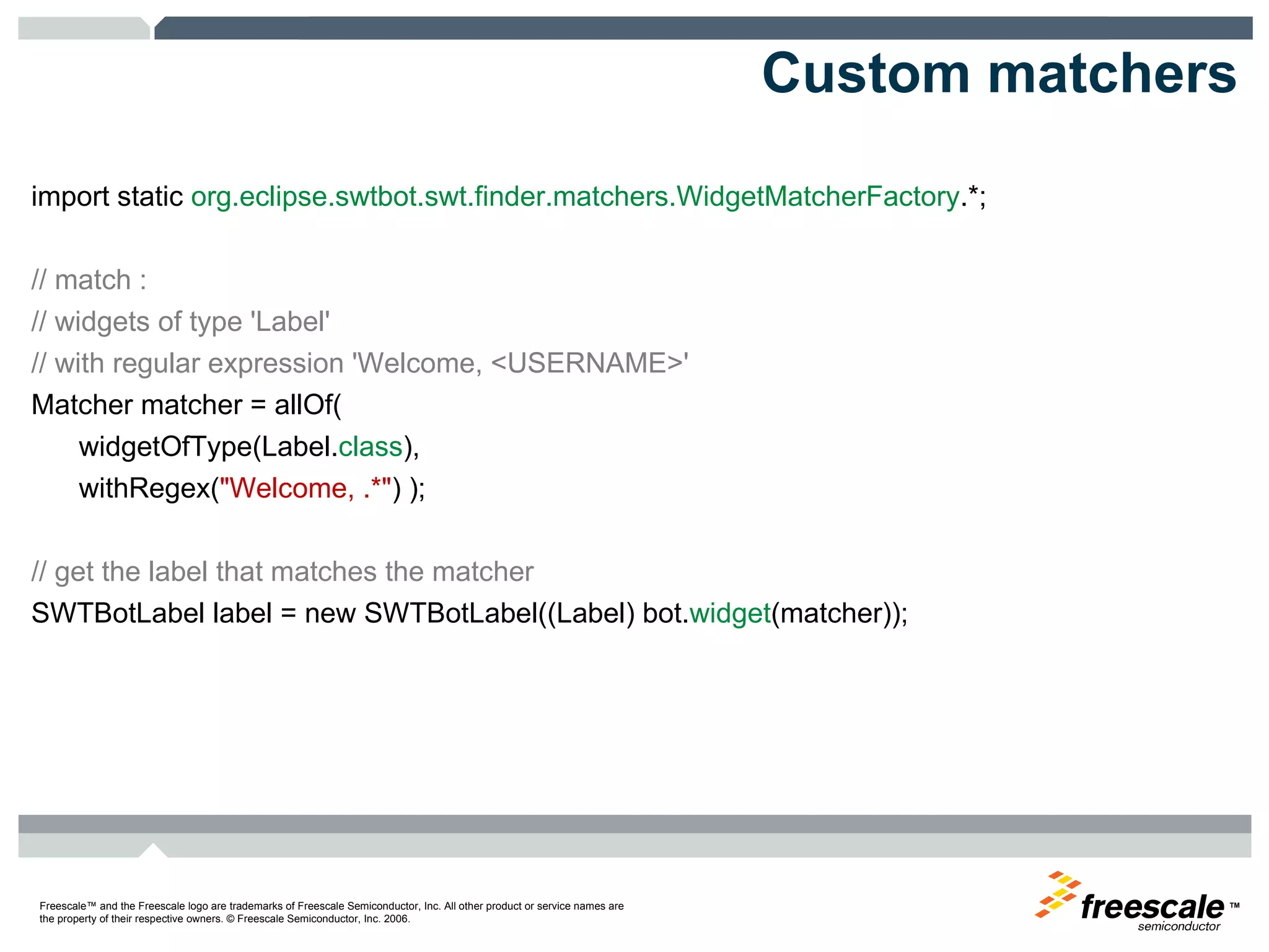 Custom matchers import static  org.eclipse.swtbot.swt.finder.matchers.WidgetMatcherFactory .*;  // match :  // widgets of type 'Label'  // with regular expression 'Welcome, <USERNAME>'  Matcher matcher = allOf(  widgetOfType(Label. class ),  withRegex( "Welcome, .*" ) );  // get the label that matches the matcher  SWTBotLabel label = new SWTBotLabel((Label) bot. widget (matcher)); 