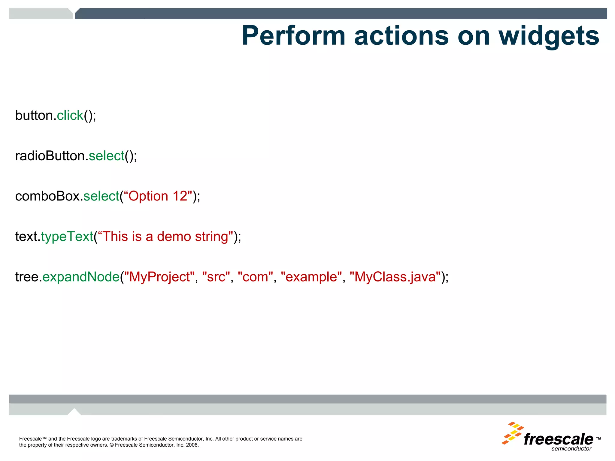 Perform actions on widgets button. click ();  radioButton. select ();  comboBox. select ( “Option 12" );  text. typeText ( “This is a demo string" );  tree. expandNode ( "MyProject" ,  "src" ,  "com" ,  "example" ,  "MyClass.java" ); 