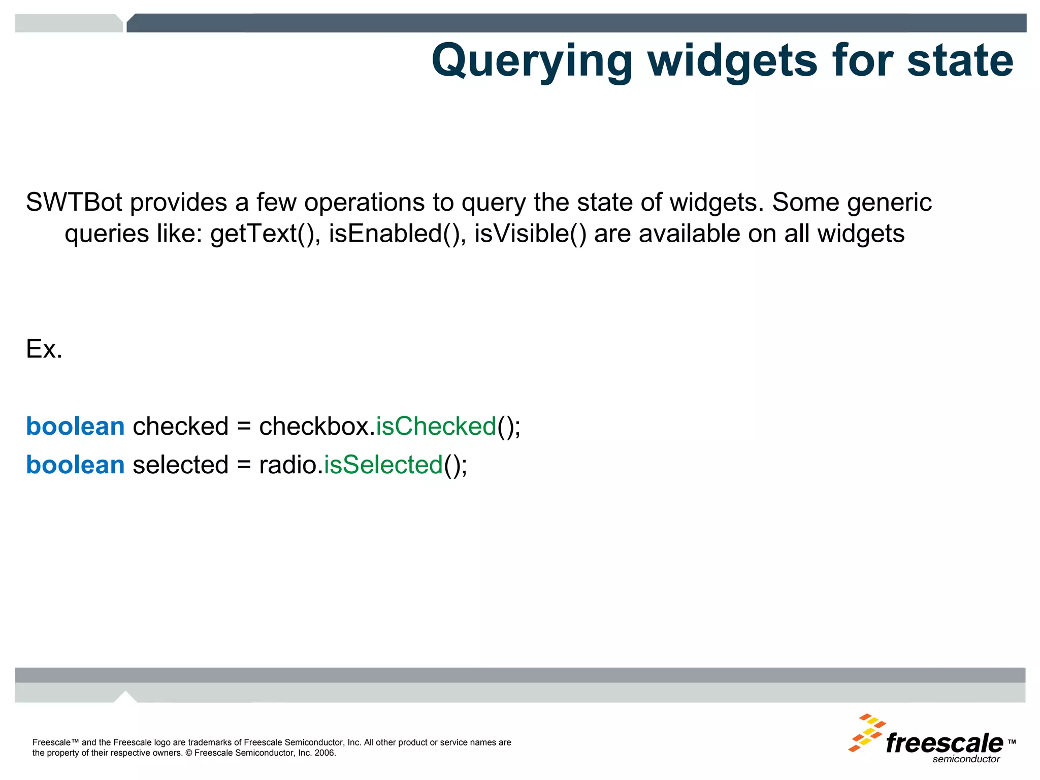 Querying widgets for state SWTBot provides a few operations to query the state of widgets. Some generic queries like: getText(), isEnabled(), isVisible() are available on all widgets Ex. boolean  checked = checkbox. isChecked (); boolean  selected = radio. isSelected (); 