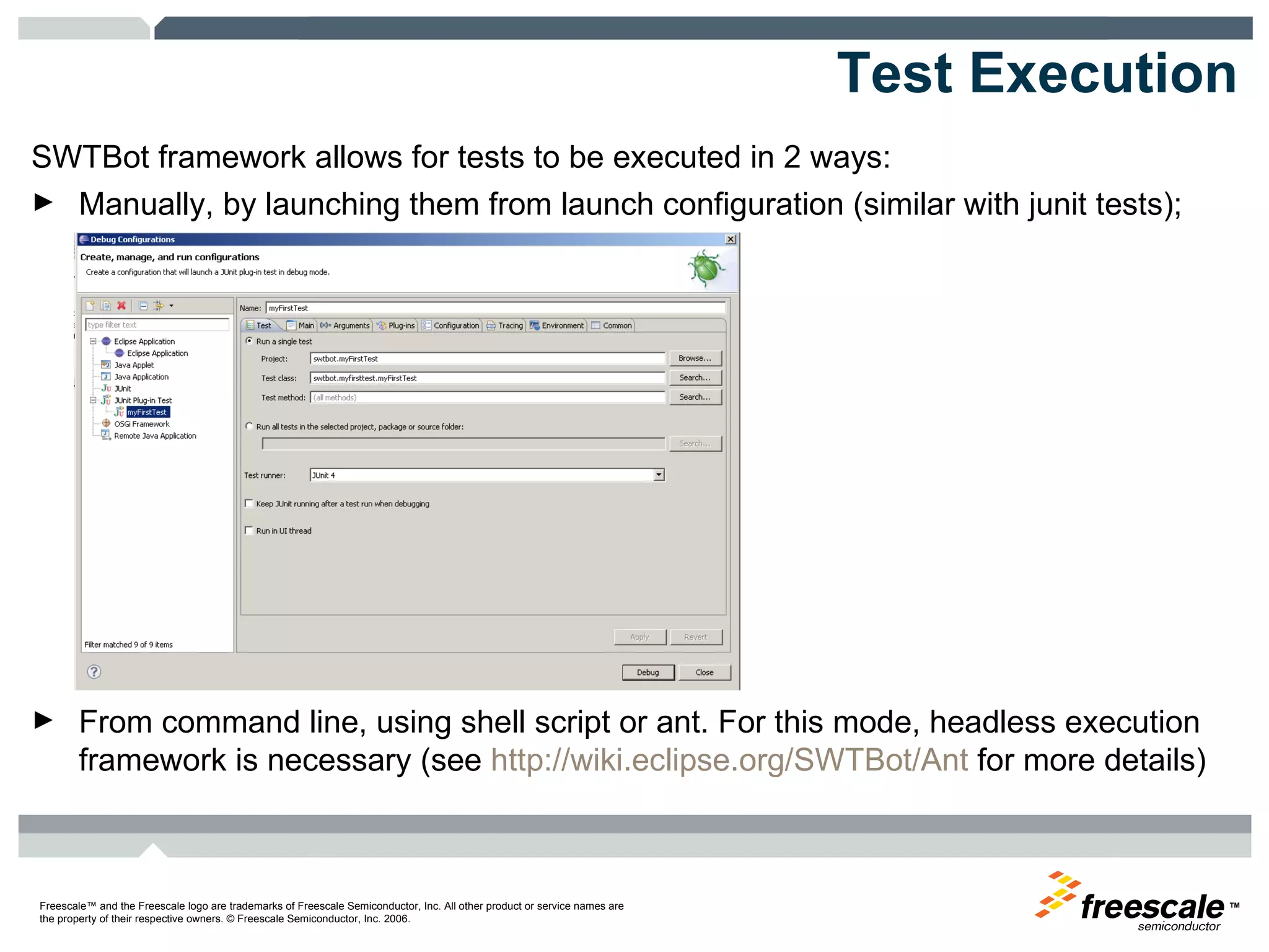 Test Execution SWTBot framework allows for tests to be executed in 2 ways: Manually, by launching them from launch configuration (similar with junit tests); From command line, using shell script or ant. For this mode, headless execution framework is necessary (see  http://wiki.eclipse.org/SWTBot/Ant  for more details) 