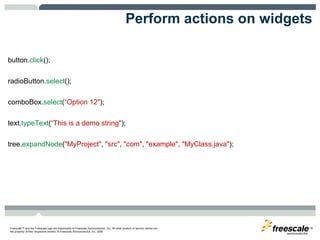 Perform actions on widgets button. click ();  radioButton. select ();  comboBox. select ( “Option 12" );  text. typeText ( “This is a demo string" );  tree. expandNode ( "MyProject" ,  "src" ,  "com" ,  "example" ,  "MyClass.java" ); 